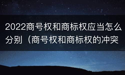2022商号权和商标权应当怎么分别（商号权和商标权的冲突和解决）