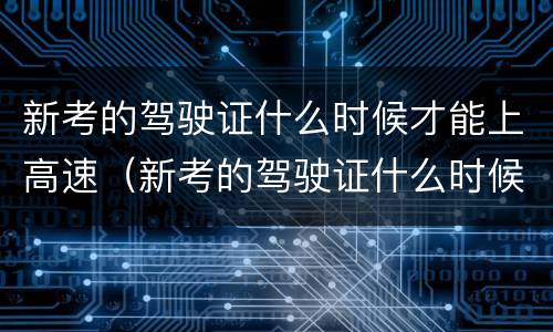 新考的驾驶证什么时候才能上高速（新考的驾驶证什么时候才能上高速路）