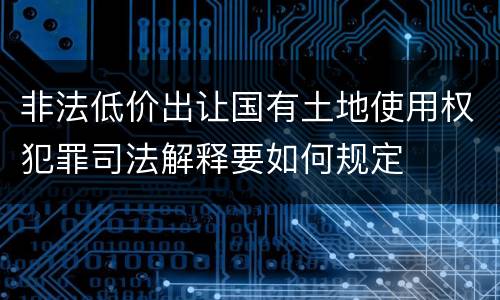 非法低价出让国有土地使用权犯罪司法解释要如何规定