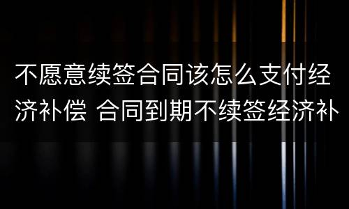 不愿意续签合同该怎么支付经济补偿 合同到期不续签经济补偿