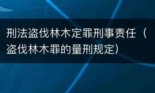 刑法盗伐林木定罪刑事责任（盗伐林木罪的量刑规定）