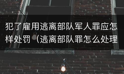 犯了雇用逃离部队军人罪应怎样处罚（逃离部队罪怎么处理）