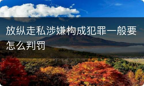 放纵走私涉嫌构成犯罪一般要怎么判罚