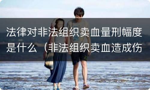 法律对非法组织卖血量刑幅度是什么（非法组织卖血造成伤害构成什么罪）