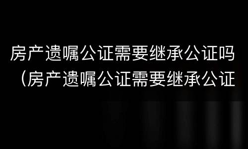 房产遗嘱公证需要继承公证吗（房产遗嘱公证需要继承公证吗）