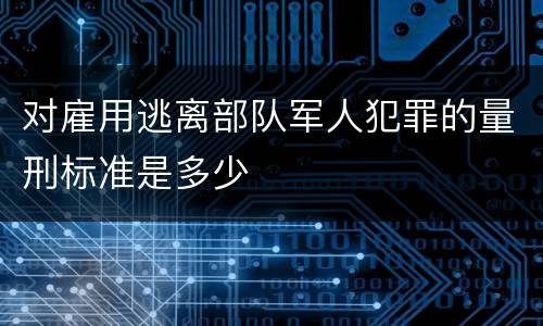 对雇用逃离部队军人犯罪的量刑标准是多少