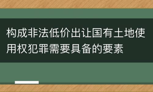构成非法低价出让国有土地使用权犯罪需要具备的要素