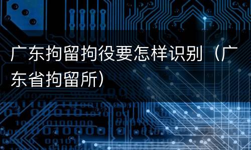 广东拘留拘役要怎样识别（广东省拘留所）