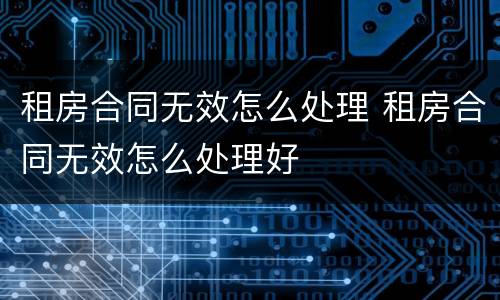 租房合同无效怎么处理 租房合同无效怎么处理好