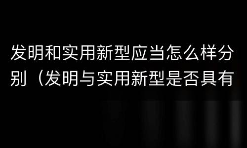 发明和实用新型应当怎么样分别（发明与实用新型是否具有实用性）