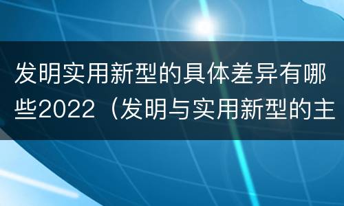 发明实用新型的具体差异有哪些2022（发明与实用新型的主要区别）