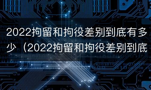 2022拘留和拘役差别到底有多少（2022拘留和拘役差别到底有多少呢）