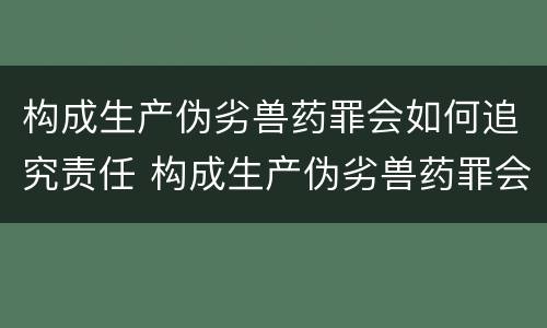 构成生产伪劣兽药罪会如何追究责任 构成生产伪劣兽药罪会如何追究责任呢