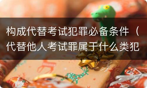 构成代替考试犯罪必备条件（代替他人考试罪属于什么类犯罪）