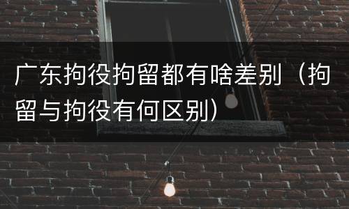 广东拘役拘留都有啥差别（拘留与拘役有何区别）