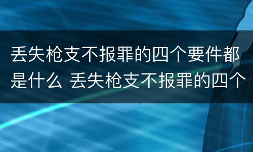 丢失枪支不报罪的四个要件都是什么 丢失枪支不报罪的四个要件都是什么呢