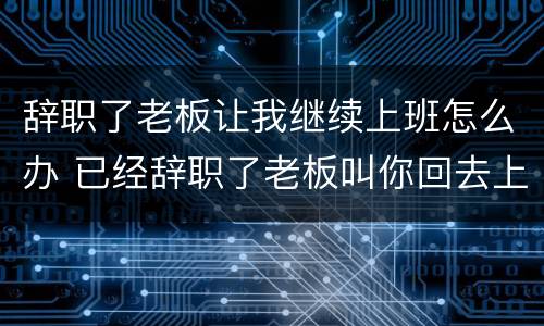辞职了老板让我继续上班怎么办 已经辞职了老板叫你回去上班....