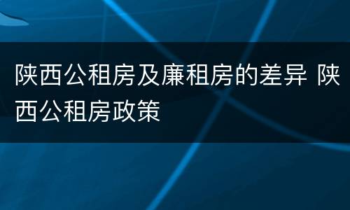 陕西公租房及廉租房的差异 陕西公租房政策