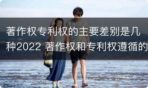 著作权专利权的主要差别是几种2022 著作权和专利权遵循的理念