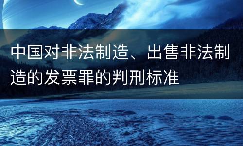 中国对非法制造、出售非法制造的发票罪的判刑标准