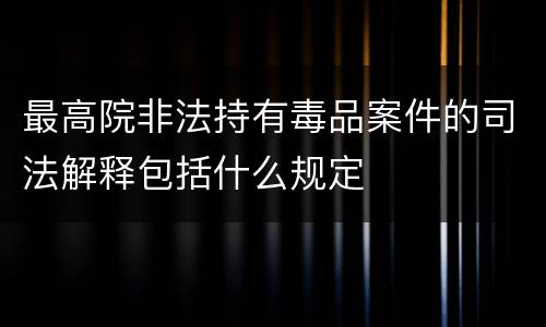 最高院非法持有毒品案件的司法解释包括什么规定