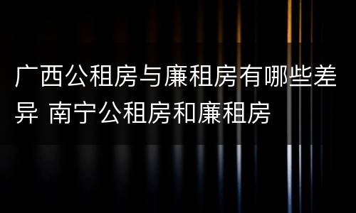 广西公租房与廉租房有哪些差异 南宁公租房和廉租房