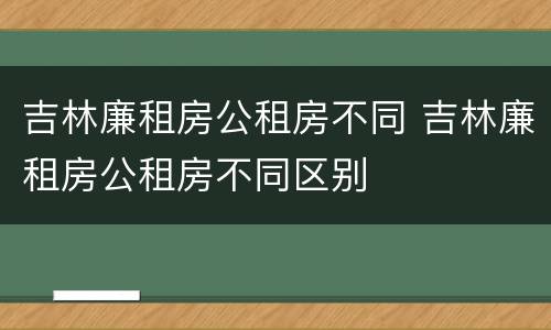 吉林廉租房公租房不同 吉林廉租房公租房不同区别