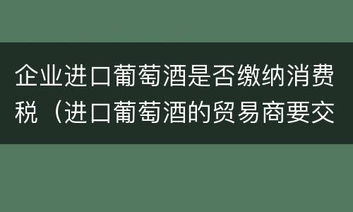 企业进口葡萄酒是否缴纳消费税（进口葡萄酒的贸易商要交消费税吗）