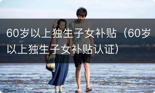60岁以上独生子女补贴（60岁以上独生子女补贴认证）