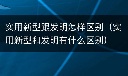 实用新型跟发明怎样区别（实用新型和发明有什么区别）