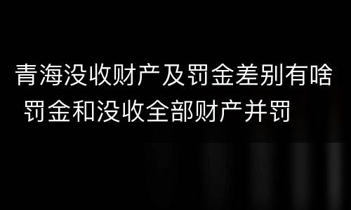 青海没收财产及罚金差别有啥 罚金和没收全部财产并罚