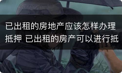 已出租的房地产应该怎样办理抵押 已出租的房产可以进行抵押吗