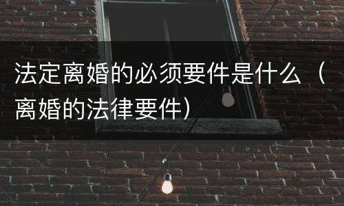 法定离婚的必须要件是什么（离婚的法律要件）