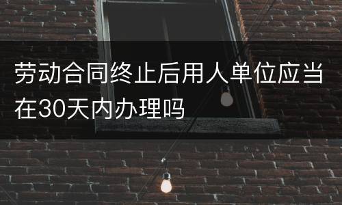 劳动合同终止后用人单位应当在30天内办理吗