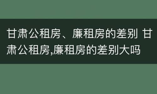 甘肃公租房、廉租房的差别 甘肃公租房,廉租房的差别大吗