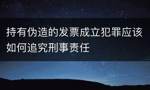 持有伪造的发票成立犯罪应该如何追究刑事责任