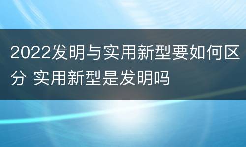 2022发明与实用新型要如何区分 实用新型是发明吗