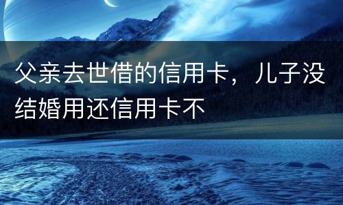 父亲去世借的信用卡，儿子没结婚用还信用卡不
