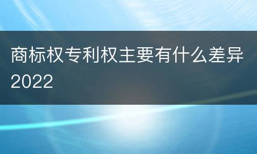 商标权专利权主要有什么差异2022