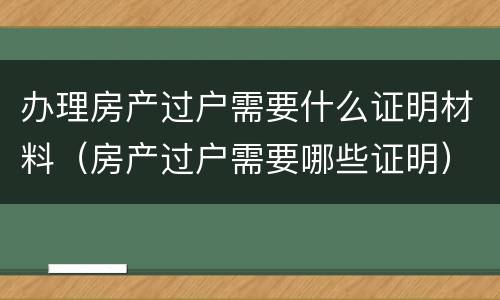 办理房产过户需要什么证明材料（房产过户需要哪些证明）