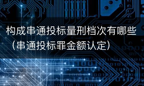 构成串通投标量刑档次有哪些（串通投标罪金额认定）