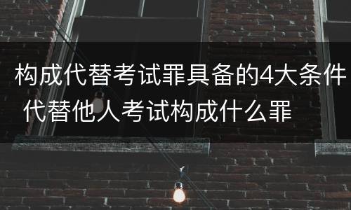 构成代替考试罪具备的4大条件 代替他人考试构成什么罪