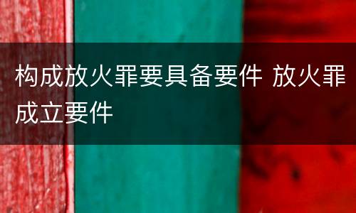 构成放火罪要具备要件 放火罪成立要件