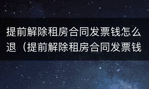 提前解除租房合同发票钱怎么退（提前解除租房合同发票钱怎么退回）