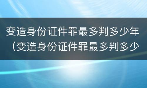 变造身份证件罪最多判多少年（变造身份证件罪最多判多少年以上）