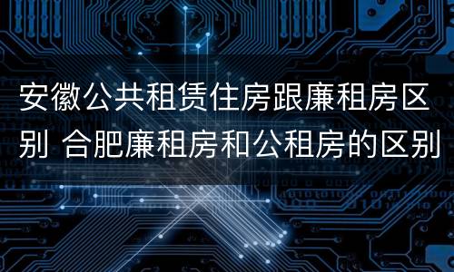 安徽公共租赁住房跟廉租房区别 合肥廉租房和公租房的区别