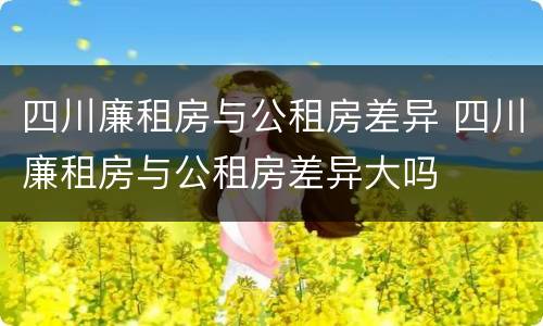 四川廉租房与公租房差异 四川廉租房与公租房差异大吗