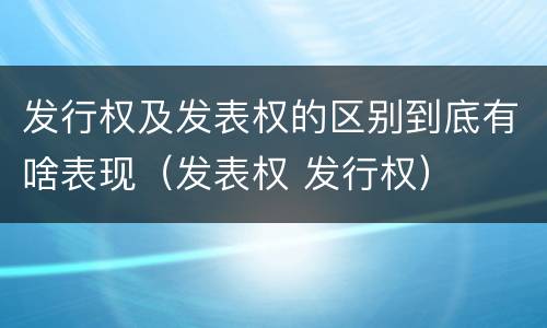 发行权及发表权的区别到底有啥表现（发表权 发行权）