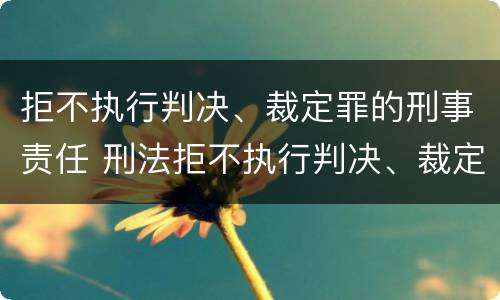 拒不执行判决、裁定罪的刑事责任 刑法拒不执行判决、裁定罪