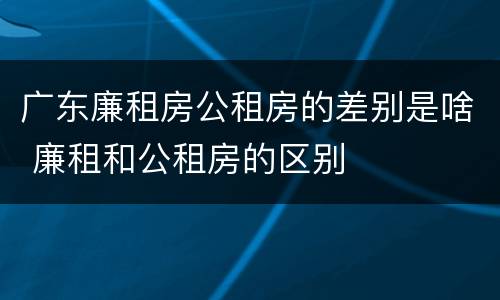 广东廉租房公租房的差别是啥 廉租和公租房的区别